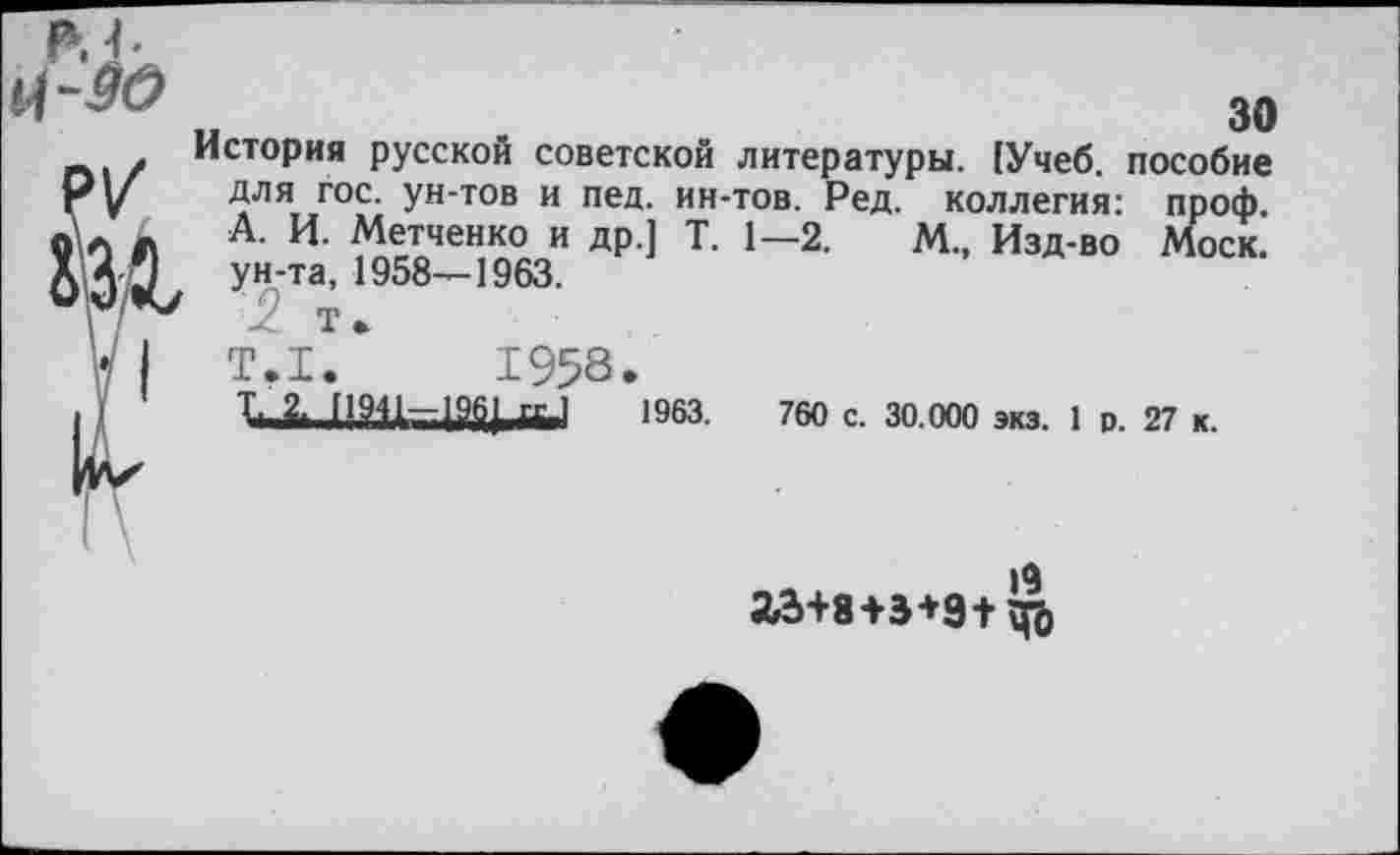 ﻿р.ь
30
/ История русской советской литературы. (Учеб, пособие Ру	Для гос. ун-тов и пед. ин-тов. Ред. коллегия: проф.
о\а Л А- И- Метченко и др.] Т. 1—2. М., Изд-во Моск. О Э < ун’та’, 1958~1963-
Т.1.*	1958.
] !	1-.2, 11911-196] <х.1	1963.	760 с. 30.000 экз. 1 о. 27 к.
19
23+8+3+9+ Цо